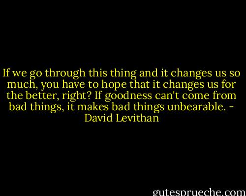 If we go through this thing and it changes us so much, you have to hope that it changes us for the better, right? If goodness can't come from bad things, it makes bad things unbearable. - David Levithan