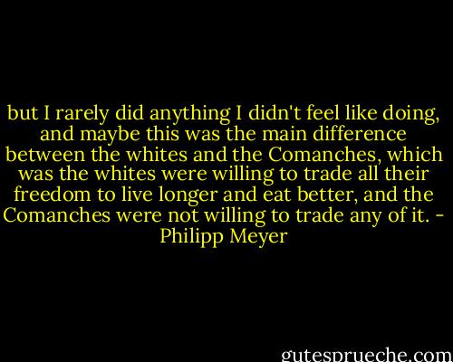 but I rarely did anything I didn't feel like doing, and maybe this was the main difference between the whites and the Comanches, which was the whites were willing to trade all their freedom to live longer and eat better, and the Comanches were not willing to trade any of it. - Philipp Meyer