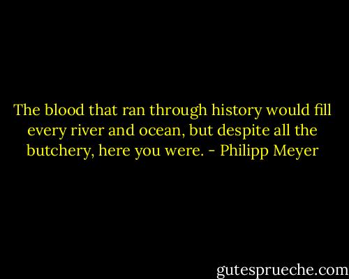The blood that ran through history would fill every river and ocean, but despite all the butchery, here you were. - Philipp Meyer