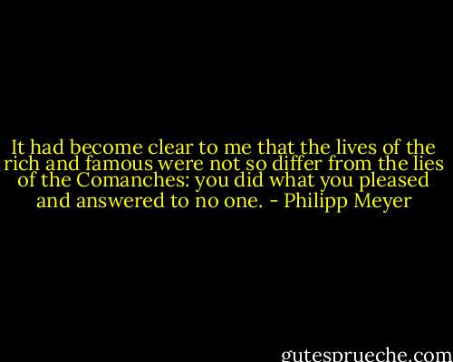 It had become clear to me that the lives of the rich and famous were not so differ from the lies of the Comanches: you did what you pleased and answered to no one. - Philipp Meyer