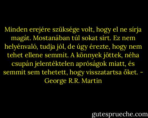 Minden erejére szüksége volt, hogy el ne sírja magát. Mostanában túl sokat sírt. Ez nem helyénvaló, tudja jól, de úgy érezte, hogy nem tehet ellene semmit. A könnyek jöttek, néha csupán jelentéktelen apróságok miatt, és semmit sem tehetett, hogy visszatartsa őket. - George R.R. Martin