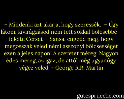 – Mindenki azt akarja, hogy szeressék. <br />– Úgy látom, kivirágzásod nem tett sokkal bölcsebbé – felelte Cersei. – Sansa, engedd meg, hogy megosszak veled némi asszonyi bölcsességet ezen a jeles napon! A szeretet méreg. Nagyon édes méreg, az igaz, de attól még ugyanúgy végez veled. - George R.R. Martin