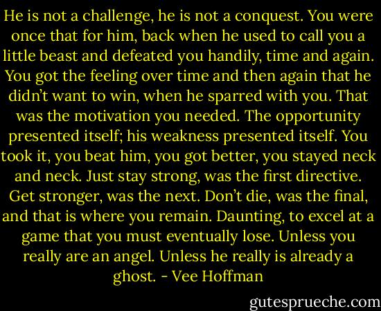 He is not a challenge, he is not a conquest. You were once that for him, back when he used to call you a little beast and defeated you handily, time and again. You got the feeling over time and then again that he didn’t want to win, when he sparred with you. That was the motivation you needed. The opportunity presented itself; his weakness presented itself. You took it, you beat him, you got better, you stayed neck and neck. Just stay strong, was the first directive. Get stronger, was the next. Don’t die, was the final, and that is where you remain. Daunting, to excel at a game that you must eventually lose. Unless you really are an angel. Unless he really is already a ghost. - Vee Hoffman