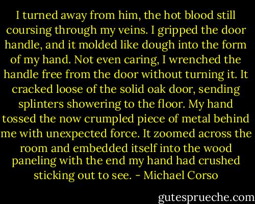 I turned away from him, the hot blood still coursing through my veins. I gripped the door handle, and it molded like dough into the form of my hand. Not even caring, I wrenched the handle free from the door without turning it. It cracked loose of the solid oak door, sending splinters showering to the floor. My hand tossed the now crumpled piece of metal behind me with unexpected force. It zoomed across the room and embedded itself into the wood paneling with the end my hand had crushed sticking out to see. - Michael Corso