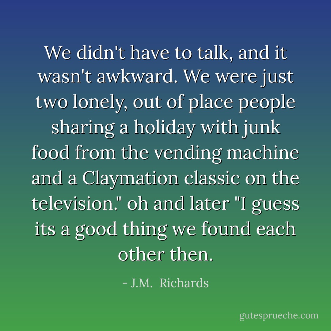 We didn't have to talk, and it wasn't awkward. We were just two lonely, out of place people sharing a holiday with junk food from the vending machine and a Claymation classic on the television." oh and later "I guess its a good thing we found each other then. - J.M.  Richards