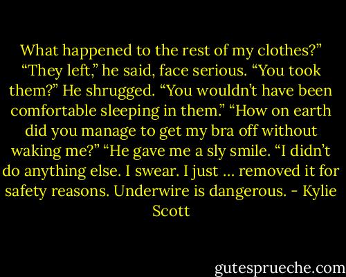 What happened to the rest of my clothes?”<br />“They left,” he said, face serious.<br />“You took them?”<br />He shrugged. “You wouldn’t have been comfortable sleeping in them.”<br />“How on earth did you manage to get my bra off without waking me?”<br />“He gave me a sly smile. “I didn’t do anything else. I swear. I just … removed it for safety reasons. Underwire is dangerous. - Kylie Scott