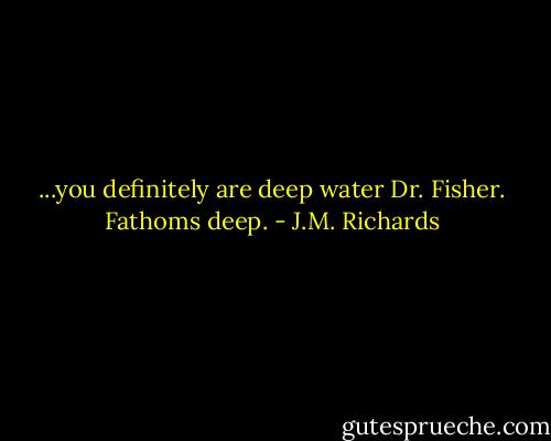 ...you definitely are deep water Dr. Fisher. Fathoms deep. - J.M. Richards