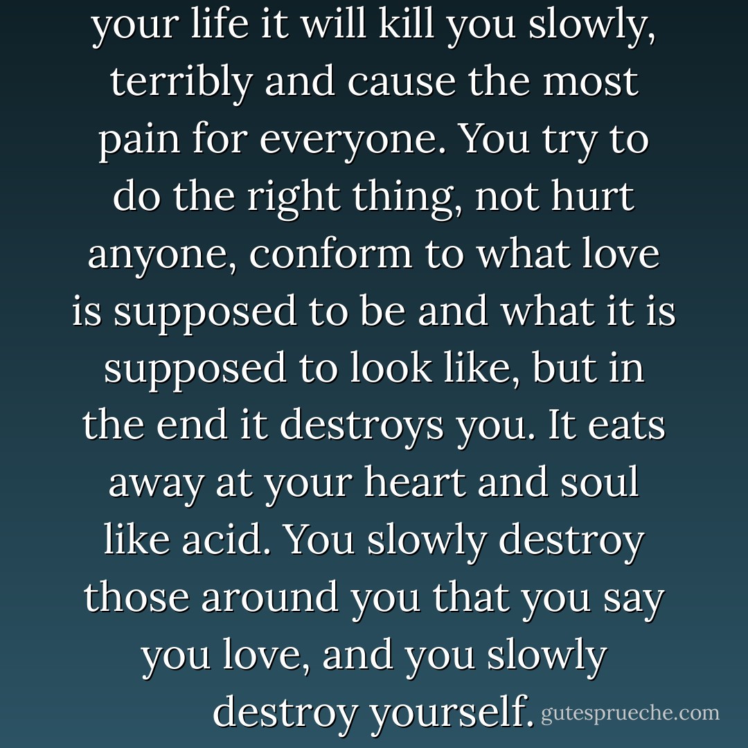 I have learned that if you fake your life it will kill you slowly, terribly and cause the most pain for everyone. You try to do the right thing, not hurt anyone, conform to what love is supposed to be and what it is supposed to look like, but in the end it destroys you. It eats away at your heart and soul like acid. You slowly destroy those around you that you say you love, and you slowly destroy yourself. - Mark D'Arbanville