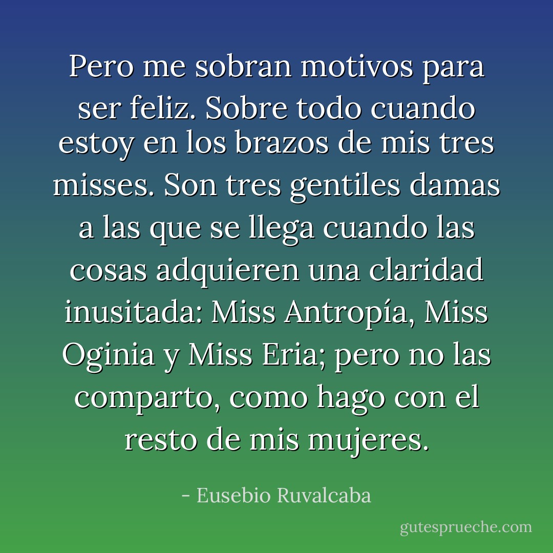 Pero me sobran motivos para ser feliz. Sobre todo cuando estoy en los brazos de mis tres misses. Son tres gentiles damas a las que se llega cuando las cosas adquieren una claridad inusitada: Miss Antropía, Miss Oginia y Miss Eria; pero no las comparto, como hago con el resto de mis mujeres. - Eusebio Ruvalcaba