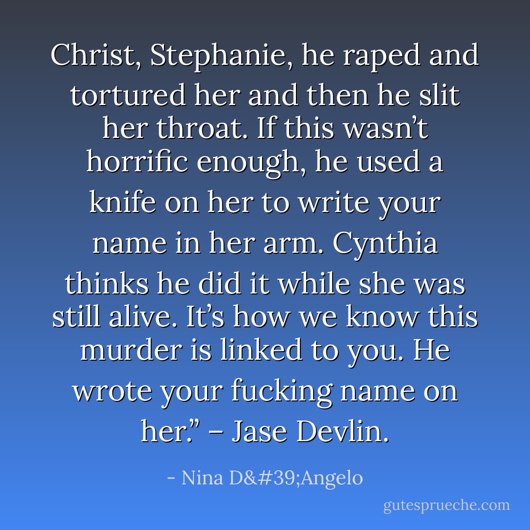 Christ, Stephanie, he raped and tortured her and then he slit her throat. If this wasn’t horrific enough, he used a knife on her to write your name in her arm. Cynthia thinks he did it while she was still alive. It’s how we know this murder is linked to you. He wrote your fucking name on her.” – Jase Devlin. - Nina D'Angelo