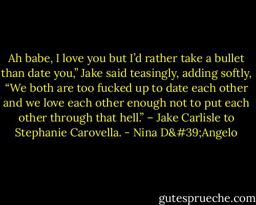 Ah babe, I love you but I’d rather take a bullet than date you,” Jake said teasingly, adding softly, “We both are too fucked up to date each other and we love each other enough not to put each other through that hell.” – Jake Carlisle to Stephanie Carovella. - Nina D'Angelo