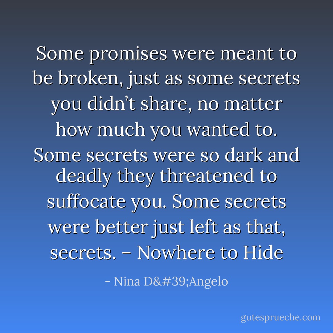 Some promises were meant to be broken, just as some secrets you didn’t share, no matter how much you wanted to. Some secrets were so dark and deadly they threatened to suffocate you. Some secrets were better just left as that, secrets. – Nowhere to Hide - Nina D'Angelo