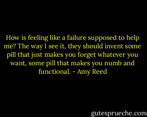 How is feeling like a failure supposed to help me? The way I see it, they should invent some pill that just makes you forget whatever you want, some pill that makes you numb and functional. - Amy Reed