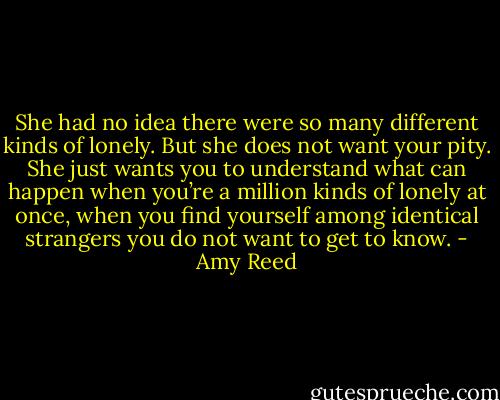 She had no idea there were so many different kinds of lonely. But she does not want your pity. She just wants you to understand what can happen when you’re a million kinds of lonely at once, when you find yourself among identical strangers you do not want to get to know. - Amy Reed