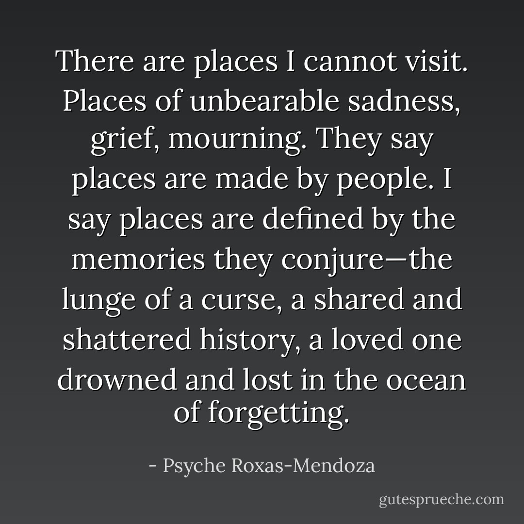 There are places I cannot visit. Places of unbearable sadness, grief, mourning. They say places are made by people. I say places are defined by the memories they conjure—the lunge of a curse, a shared and shattered history, a loved one drowned and lost in the ocean of forgetting. - Psyche Roxas-Mendoza