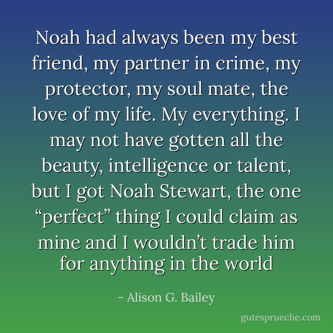 Noah had always been my best friend, my partner in crime, my protector, my soul mate, the love of my life. My everything. I may not have gotten all the beauty, intelligence or talent, but I got Noah Stewart, the one “perfect” thing I could claim as mine and I wouldn’t trade him for anything in the world - Alison G. Bailey