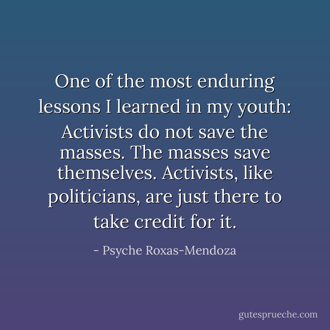One of the most enduring lessons I learned in my youth: Activists do not save the masses. The masses save themselves. Activists, like politicians, are just there to take credit for it. - Psyche Roxas-Mendoza
