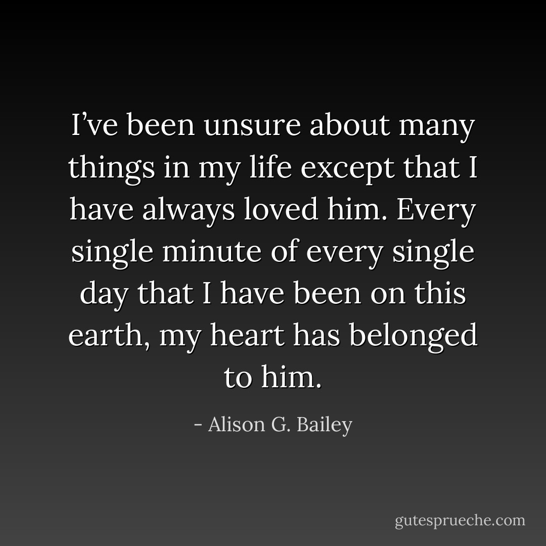 I’ve been unsure about many things in my life except that I have always loved him. Every single minute of every single day that I have been on this earth, my heart has belonged to him. - Alison G. Bailey