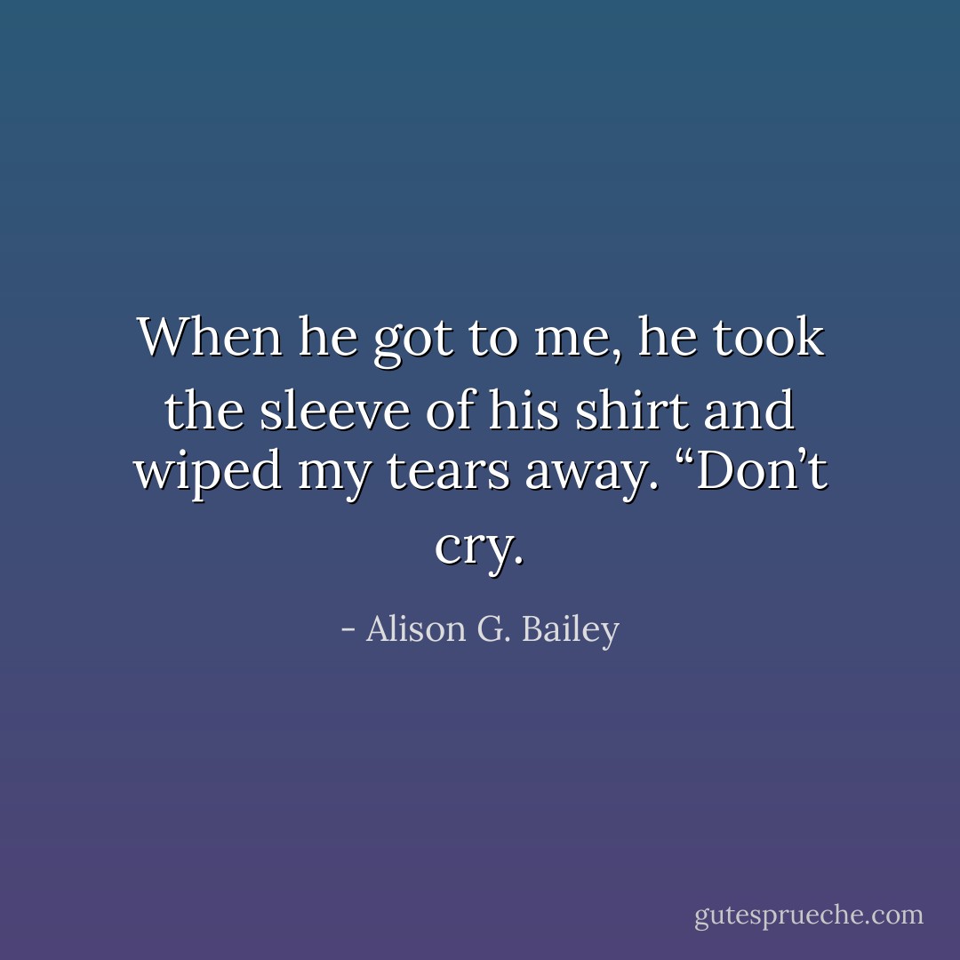 When he got to me, he took the sleeve of his shirt and wiped my tears away. “Don’t cry. - Alison G. Bailey