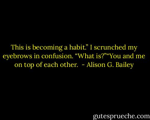 This is becoming a habit.” I scrunched my eyebrows in confusion. “What is?”“You and me on top of each other.  - Alison G. Bailey