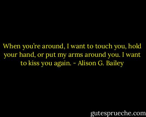 When you’re around, I want to touch you, hold your hand, or put my arms around you. I want to kiss you again. - Alison G. Bailey