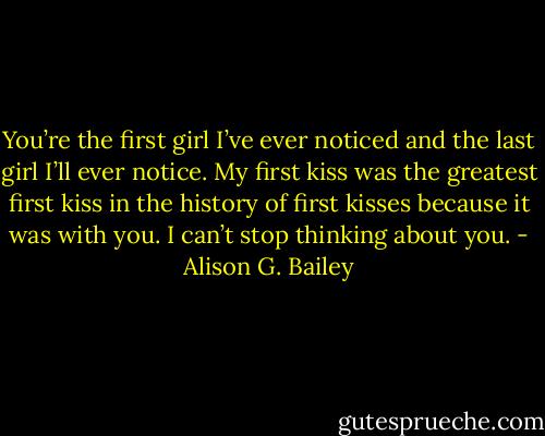 You’re the first girl I’ve ever noticed and the last girl I’ll ever notice. My first kiss was the greatest first kiss in the history of first kisses because it was with you. I can’t stop thinking about you. - Alison G. Bailey