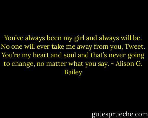 You’ve always been my girl and always will be. No one will ever take me away from you, Tweet. You’re my heart and soul and that’s never going to change, no matter what you say. - Alison G. Bailey
