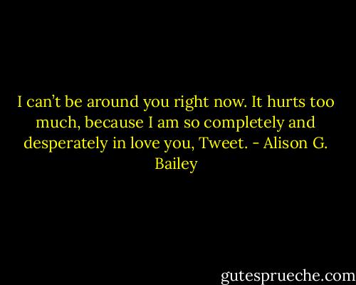 I can’t be around you right now. It hurts too much, because I am so completely and desperately in love you, Tweet. - Alison G. Bailey