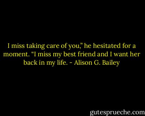 I miss taking care of you,” he hesitated for a moment. “I miss my best friend and I want her back in my life. - Alison G. Bailey