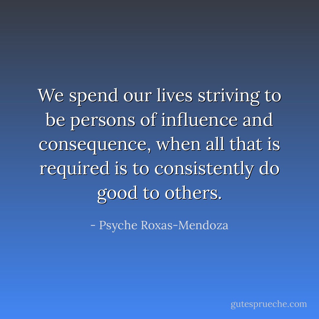 We spend our lives striving to be persons of influence and consequence, when all that is required is to consistently do good to others. - Psyche Roxas-Mendoza