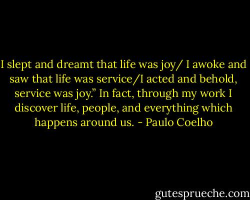 I slept and dreamt that life was joy/ I awoke and saw that life was service/I acted and behold, service was joy.” In fact, through my work I discover life, people, and everything which happens around us. - Paulo Coelho