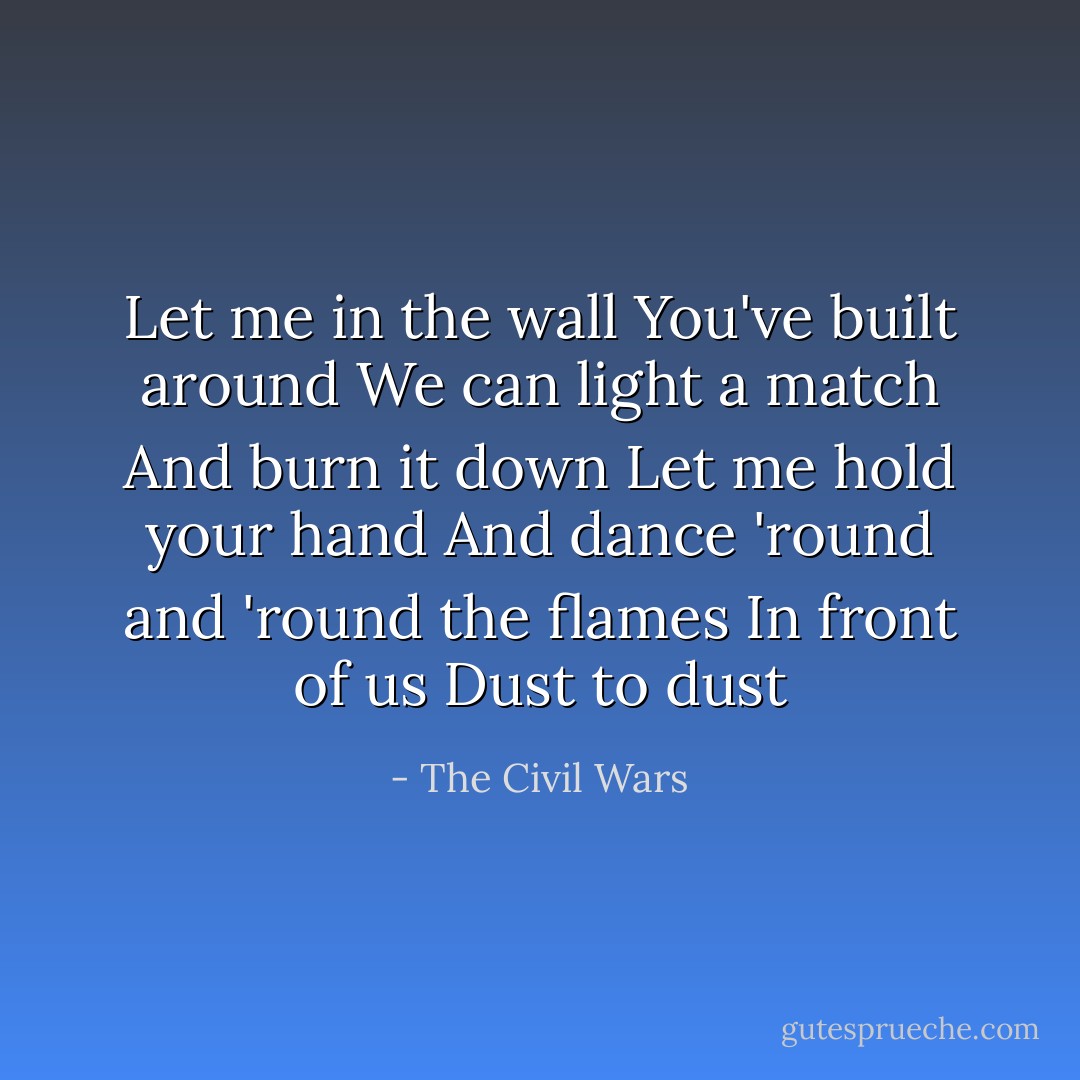 Let me in the wall<br />You've built around<br />We can light a match<br />And burn it down<br />Let me hold your hand<br />And dance 'round and 'round the flames<br />In front of us<br />Dust to dust - The Civil Wars