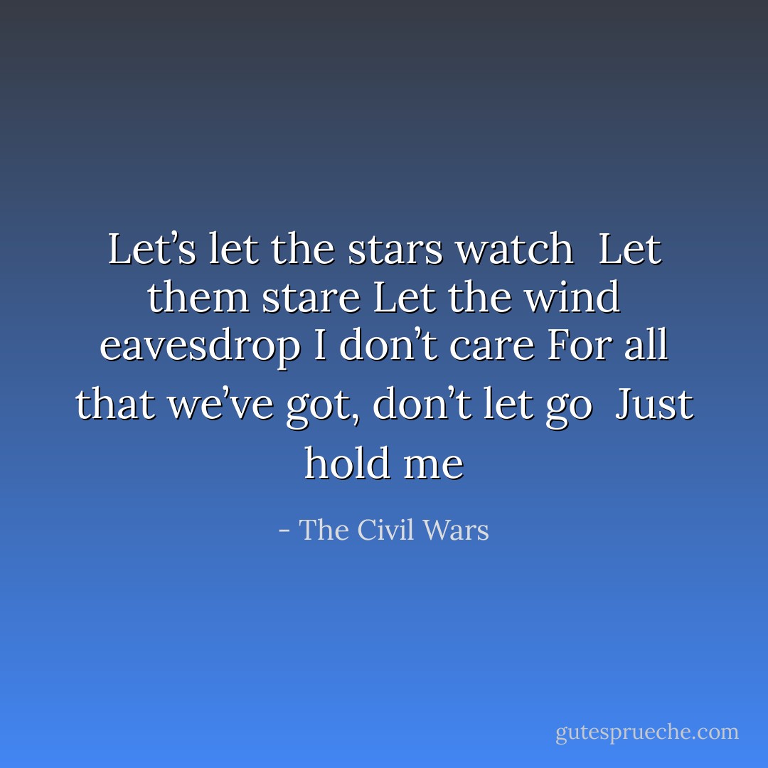 Let’s let the stars watch <br />Let them stare<br />Let the wind eavesdrop<br />I don’t care<br />For all that we’ve got, don’t let go <br />Just hold me - The Civil Wars