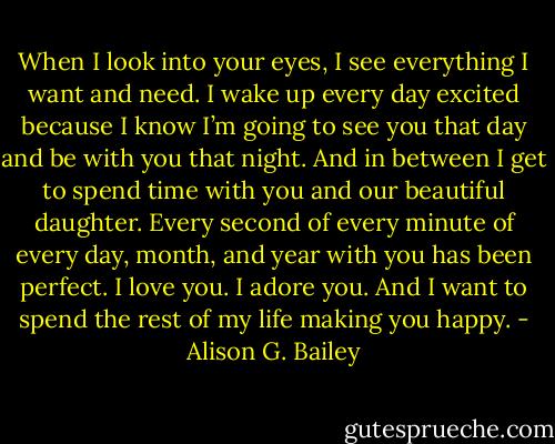 When I look into your eyes, I see everything I want and need. I wake up every day excited because I know I’m going to see you that day and be with you that night. And in between I get to spend time with you and our beautiful daughter. Every second of every minute of every day, month, and year with you has been perfect. I love you. I adore you. And I want to spend the rest of my life making you happy. - Alison G. Bailey