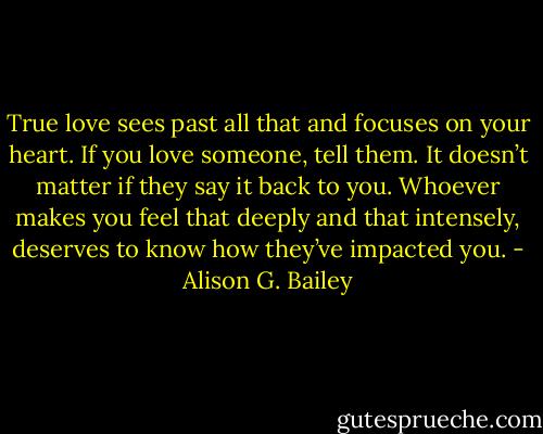 True love sees past all that and focuses on your heart. If you love someone, tell them. It doesn’t matter if they say it back to you. Whoever makes you feel that deeply and that intensely, deserves to know how they’ve impacted you. - Alison G. Bailey