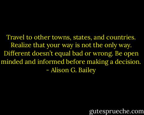 Travel to other towns, states, and countries. Realize that your way is not the only way. Different doesn’t equal bad or wrong. Be open minded and informed before making a decision. - Alison G. Bailey