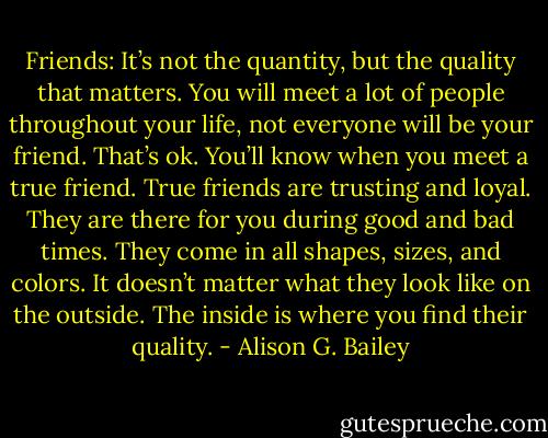 Friends: It’s not the quantity, but the quality that matters. You will meet a lot of people throughout your life, not everyone will be your friend. That’s ok. You’ll know when you meet a true friend. True friends are trusting and loyal. They are there for you during good and bad times. They come in all shapes, sizes, and colors. It doesn’t matter what they look like on the outside. The inside is where you find their quality. - Alison G. Bailey