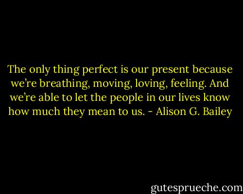 The only thing perfect is our present because we’re breathing, moving, loving, feeling. And we’re able to let the people in our lives know how much they mean to us. - Alison G. Bailey