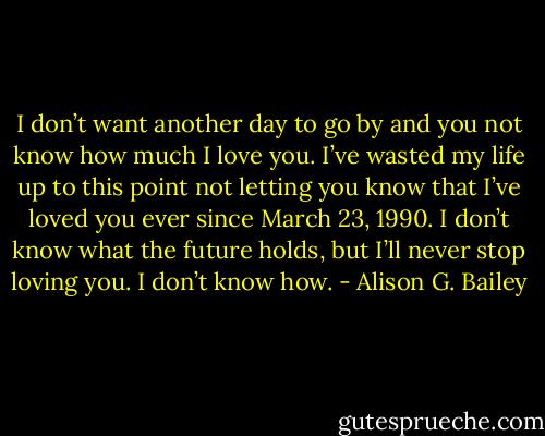I don’t want another day to go by and you not know how much I love you. I’ve wasted my life up to this point not letting you know that I’ve loved you ever since March 23, 1990. I don’t know what the future holds, but I’ll never stop loving you. I don’t know how. - Alison G. Bailey