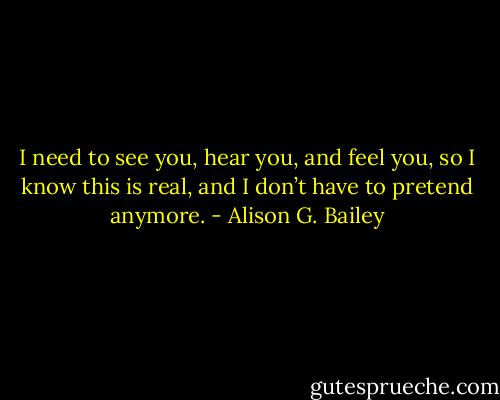 I need to see you, hear you, and feel you, so I know this is real, and I don’t have to pretend anymore. - Alison G. Bailey