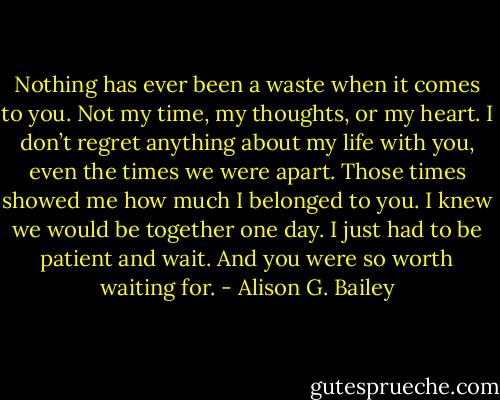 Nothing has ever been a waste when it comes to you. Not my time, my thoughts, or my heart. I don’t regret anything about my life with you, even the times we were apart. Those times showed me how much I belonged to you. I knew we would be together one day. I just had to be patient and wait. And you were so worth waiting for. - Alison G. Bailey