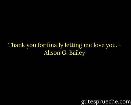 Thank you for finally letting me love you. - Alison G. Bailey