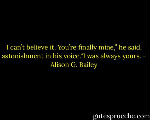 I can’t believe it. You’re finally mine,” he said, astonishment in his voice.“I was always yours. - Alison G. Bailey