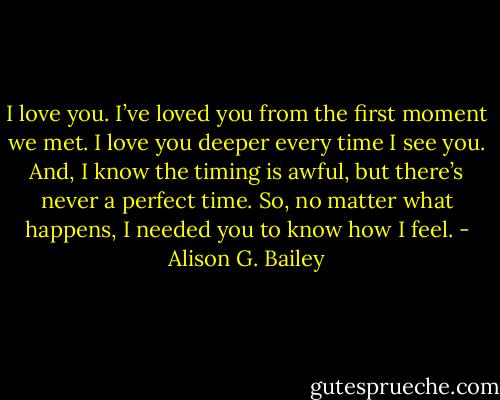 I love you. I’ve loved you from the first moment we met. I love you deeper every time I see you. And, I know the timing is awful, but there’s never a perfect time. So, no matter what happens, I needed you to know how I feel. - Alison G. Bailey