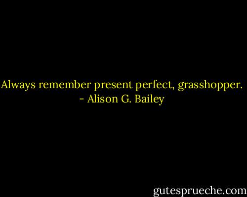 Always remember present perfect, grasshopper. - Alison G. Bailey