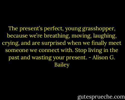 The present’s perfect, young grasshopper, because we’re breathing, moving, laughing, crying, and are surprised when we finally meet someone we connect with. Stop living in the past and wasting your present. - Alison G. Bailey