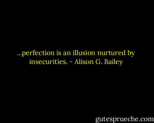 ...perfection is an illusion nurtured by insecurities. - Alison G. Bailey