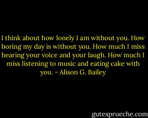 I think about how lonely I am without you. How boring my day is without you. How much I miss hearing your voice and your laugh. How much I miss listening to music and eating cake with you. - Alison G. Bailey
