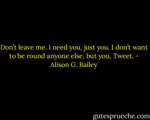 Don’t leave me. I need you, just you. I don’t want to be round anyone else, but you, Tweet. - Alison G. Bailey