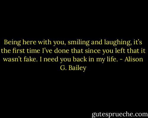 Being here with you, smiling and laughing, it’s the first time I’ve done that since you left that it wasn’t fake. I need you back in my life. - Alison G. Bailey